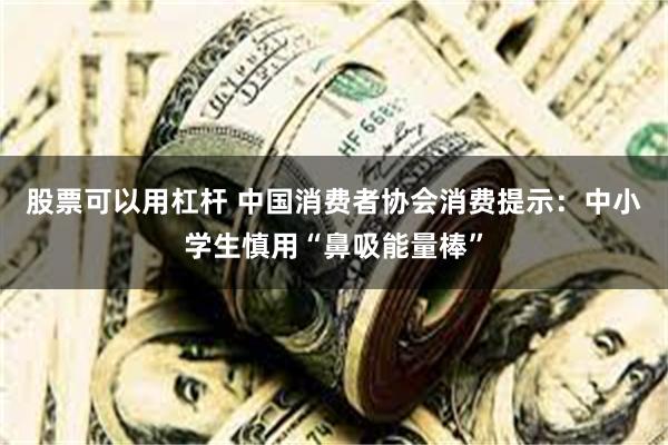 股票可以用杠杆 中国消费者协会消费提示：中小学生慎用“鼻吸能量棒”