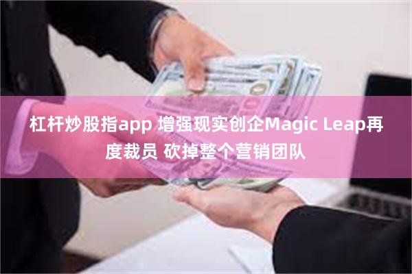 杠杆炒股指app 增强现实创企Magic Leap再度裁员 砍掉整个营销团队