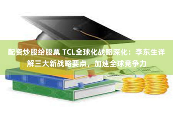 配资炒股给股票 TCL全球化战略深化：李东生详解三大新战略要点，加速全球竞争力