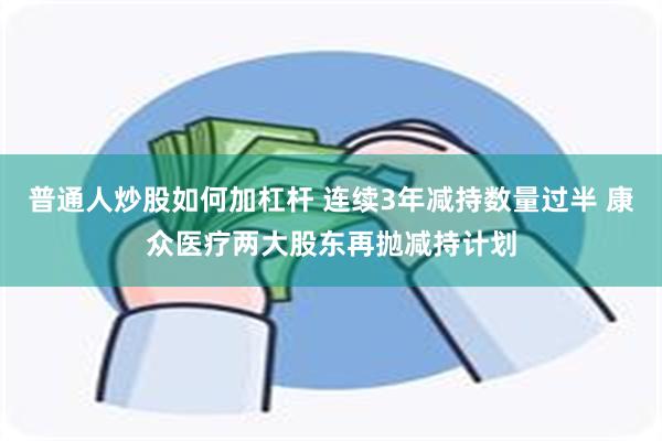 普通人炒股如何加杠杆 连续3年减持数量过半 康众医疗两大股东再抛减持计划