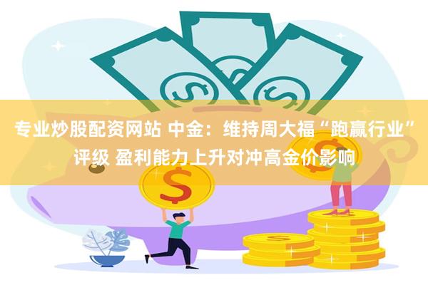 专业炒股配资网站 中金：维持周大福“跑赢行业”评级 盈利能力上升对冲高金价影响