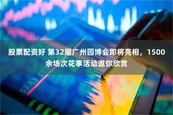 股票配资好 第32届广州园博会即将亮相，1500余场次花事活动邀你欣赏