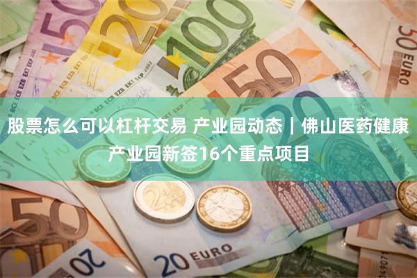 股票怎么可以杠杆交易 产业园动态｜佛山医药健康产业园新签16个重点项目